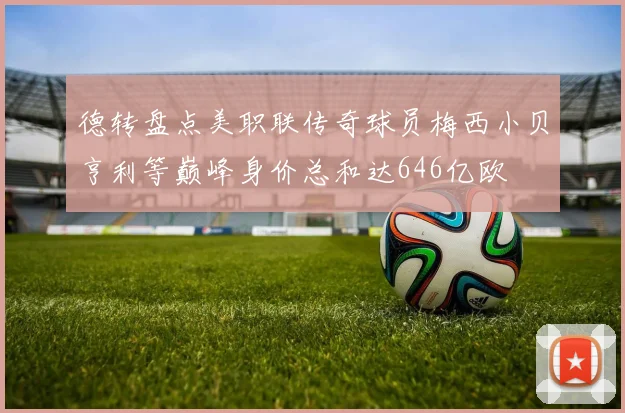 德转盘点美职联传奇球员梅西小贝亨利等巅峰身价总和达646亿欧
