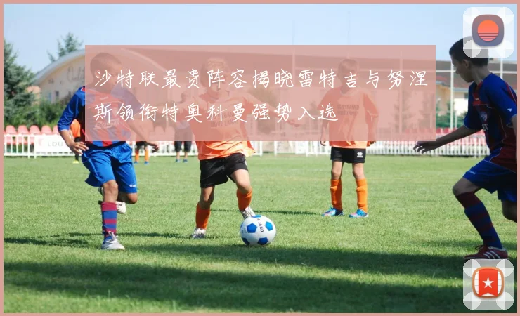 沙特联最贵阵容揭晓雷特吉与努涅斯领衔特奥科曼强势入选