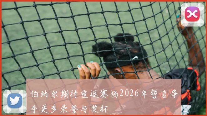 伯纳尔期待重返赛场2026年誓言争夺更多荣誉与奖杯