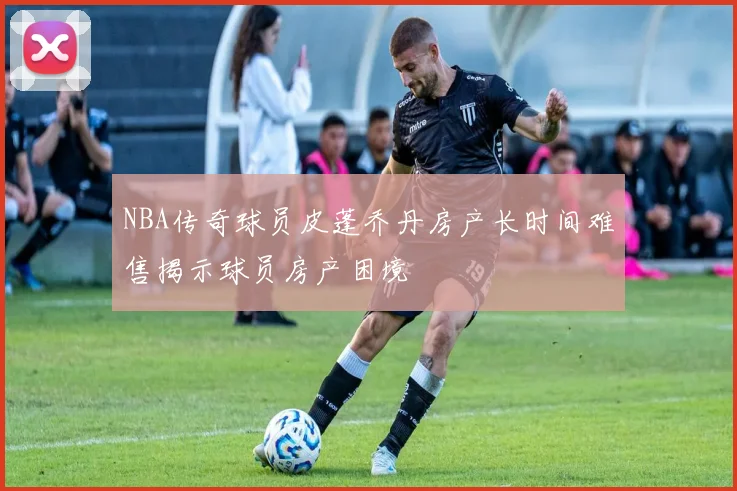 NBA传奇球员皮蓬乔丹房产长时间难售揭示球员房产困境