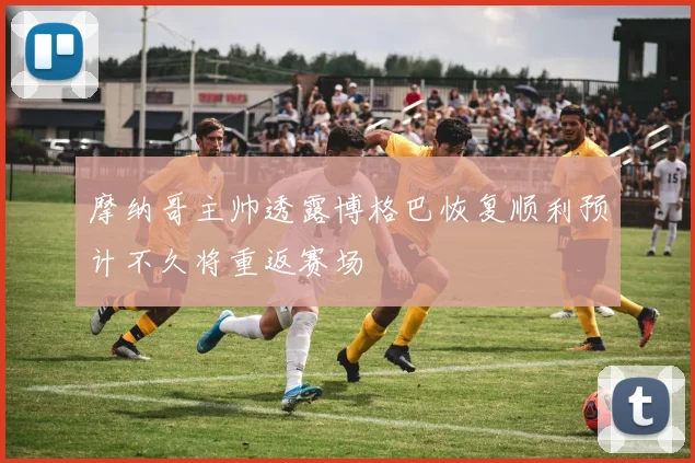 摩纳哥主帅透露博格巴恢复顺利预计不久将重返赛场