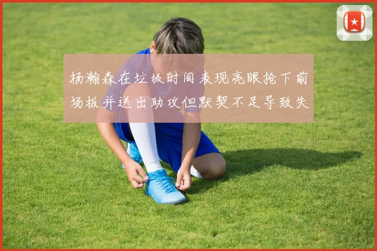 杨瀚森在垃圾时间表现亮眼抢下前场板并送出助攻但默契不足导致失误