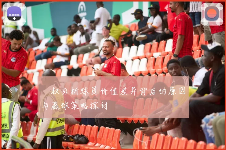 囧叔分析球员价值差异背后的原因与赢球策略探讨