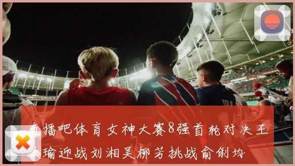 直播吧体育女神大赛8强首轮对决王欣瑜迎战刘湘吴柳芳挑战俞俐均