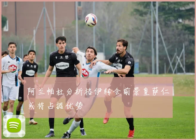 阿兰帕杜分析格伊转会前景皇萨仁或将占据优势
