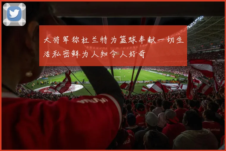大将军称杜兰特为篮球奉献一切生活私密鲜为人知令人好奇