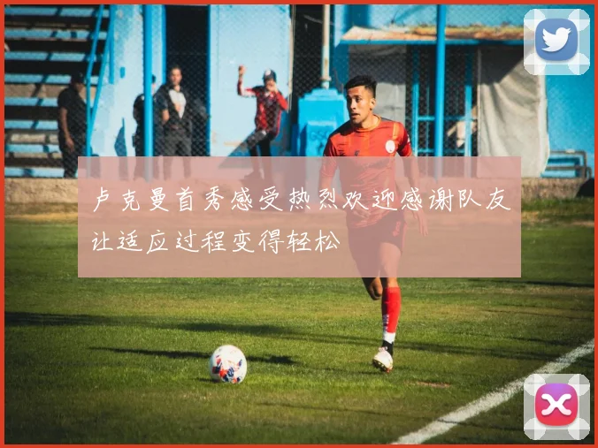 卢克曼首秀感受热烈欢迎感谢队友让适应过程变得轻松