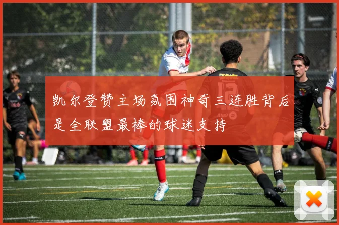 凯尔登赞主场氛围神奇三连胜背后是全联盟最棒的球迷支持