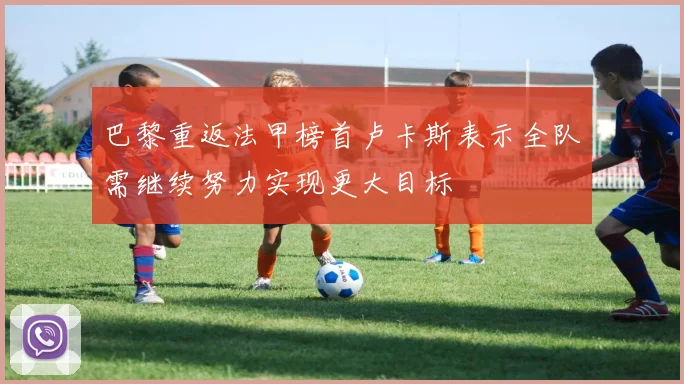 巴黎重返法甲榜首卢卡斯表示全队需继续努力实现更大目标