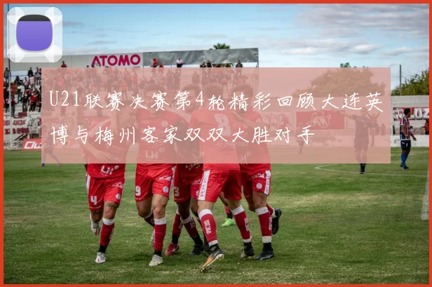 U21联赛决赛第4轮精彩回顾大连英博与梅州客家双双大胜对手