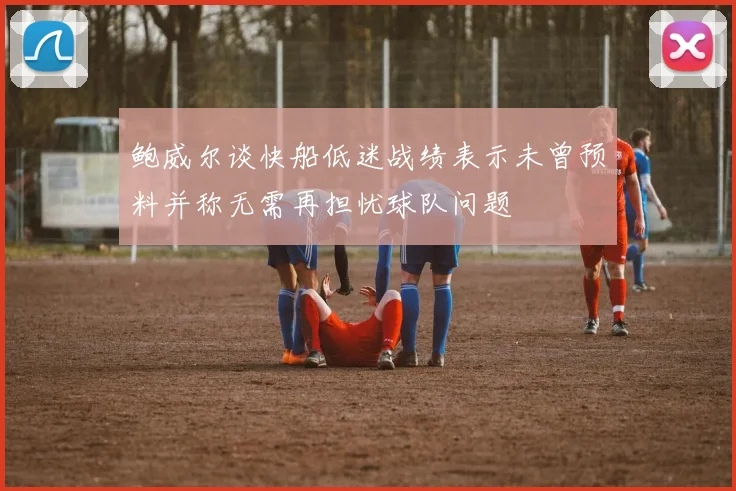 鲍威尔谈快船低迷战绩表示未曾预料并称无需再担忧球队问题