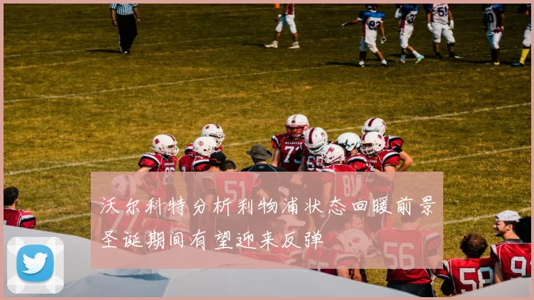沃尔科特分析利物浦状态回暖前景圣诞期间有望迎来反弹
