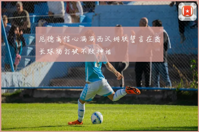 厄德高信心满满西汉姆联誓言在酋长球场打破不败神话