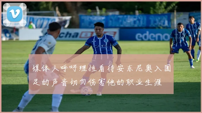 媒体人呼吁理性看待安东尼奥入国足的声音切勿伤害他的职业生涯