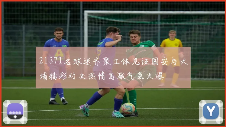 21371名球迷齐聚工体见证国安与大埔精彩对决热情高涨气氛火爆