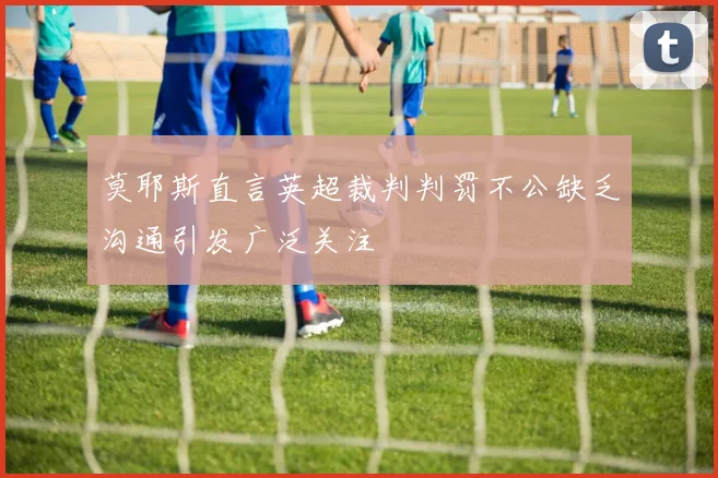 莫耶斯直言英超裁判判罚不公缺乏沟通引发广泛关注