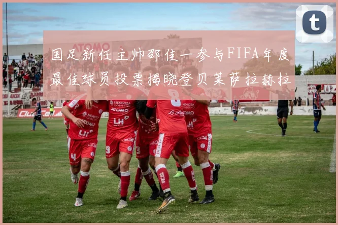 国足新任主帅邵佳一参与FIFA年度最佳球员投票揭晓登贝莱萨拉赫拉菲尼亚竞争激烈