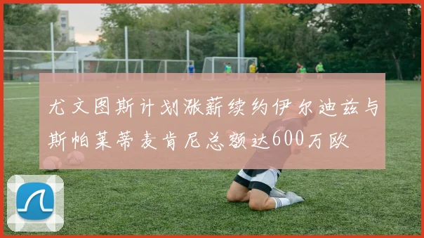 尤文图斯计划涨薪续约伊尔迪兹与斯帕莱蒂麦肯尼总额达600万欧