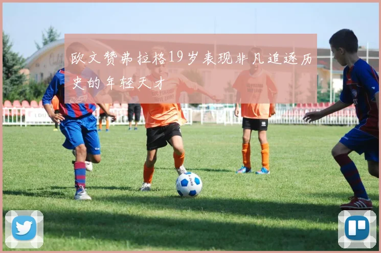 欧文赞弗拉格19岁表现非凡追逐历史的年轻天才