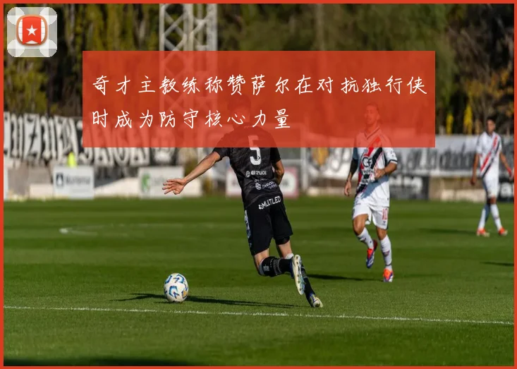 奇才主教练称赞萨尔在对抗独行侠时成为防守核心力量