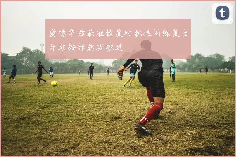 爱德华兹获准恢复对抗性训练复出计划按部就班推进