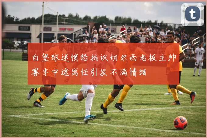 白堡球迷愤怒抗议切尔西老板主帅赛季中途离任引发不满情绪