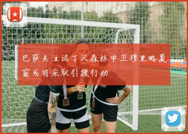 巴萨关注诺丁汉森林中卫穆里略夏窗或将采取引援行动