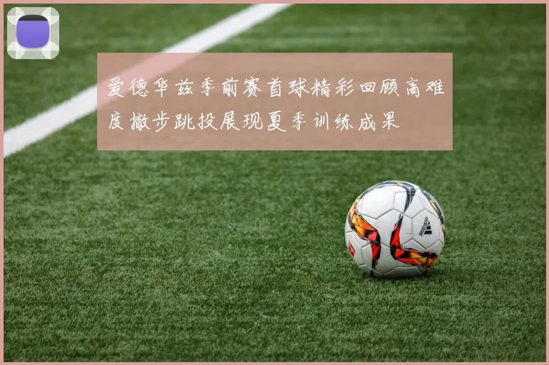 爱德华兹季前赛首球精彩回顾高难度撤步跳投展现夏季训练成果