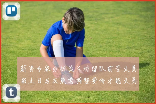 薪资专家分析莫兰特留队前景交易截止日后灰熊需调整要价才能交易