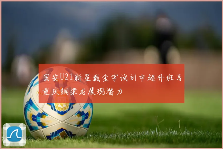国安U21新星戴金宇试训中超升班马重庆铜梁龙展现潜力