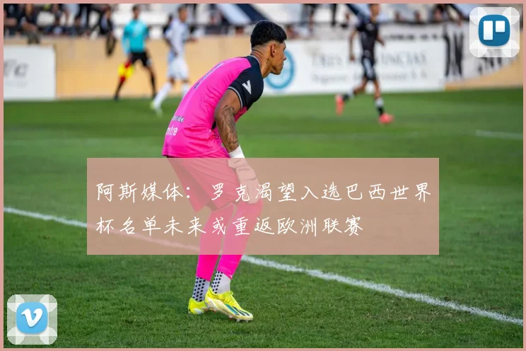 阿斯媒体：罗克渴望入选巴西世界杯名单未来或重返欧洲联赛