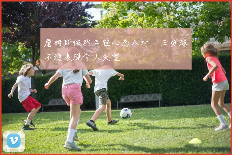 詹姆斯依然年轻心态八村塁三分球不稳表现令人失望