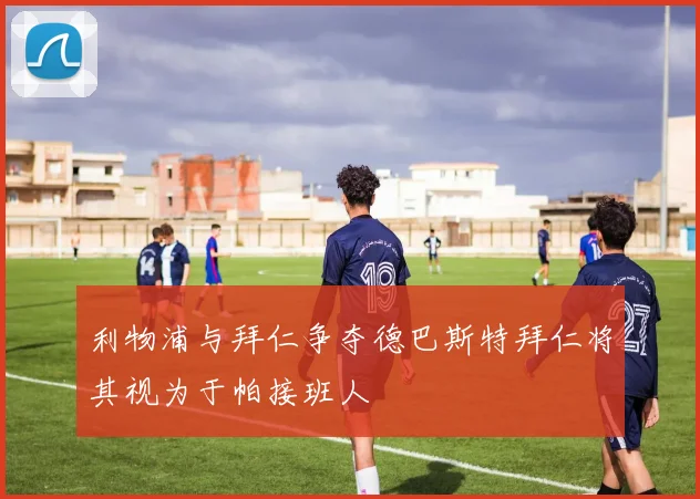 利物浦与拜仁争夺德巴斯特拜仁将其视为于帕接班人