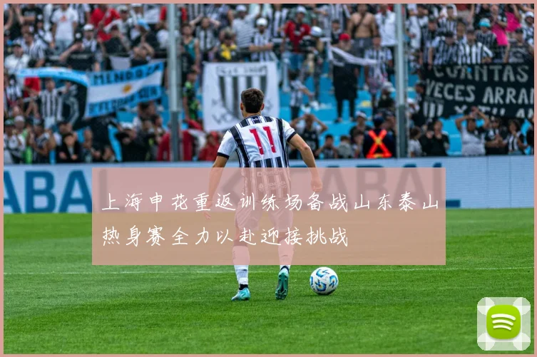 上海申花重返训练场备战山东泰山热身赛全力以赴迎接挑战