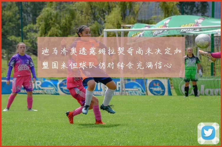 迪马济奥透露姆拉契奇尚未决定加盟国米但球队仍对转会充满信心