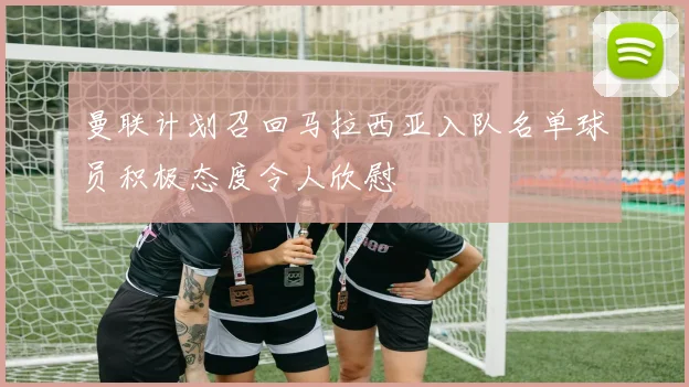 曼联计划召回马拉西亚入队名单球员积极态度令人欣慰