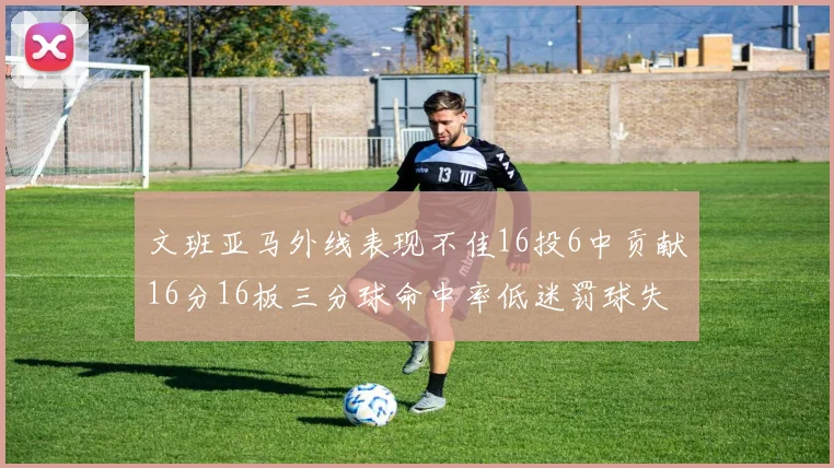 文班亚马外线表现不佳16投6中贡献16分16板三分球命中率低迷罚球失准影响球队表现