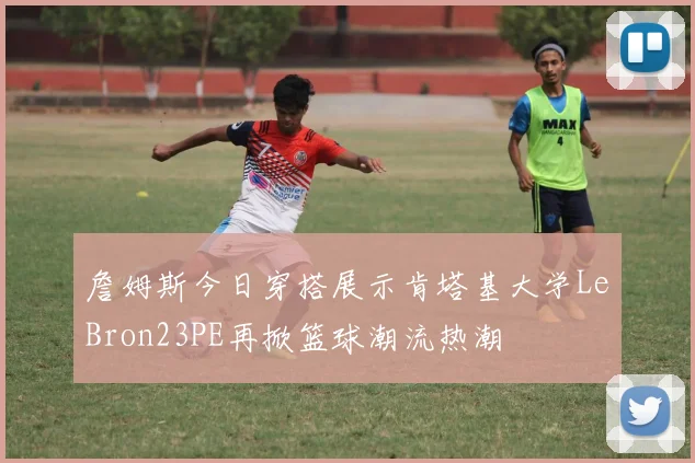 詹姆斯今日穿搭展示肯塔基大学LeBron23PE再掀篮球潮流热潮